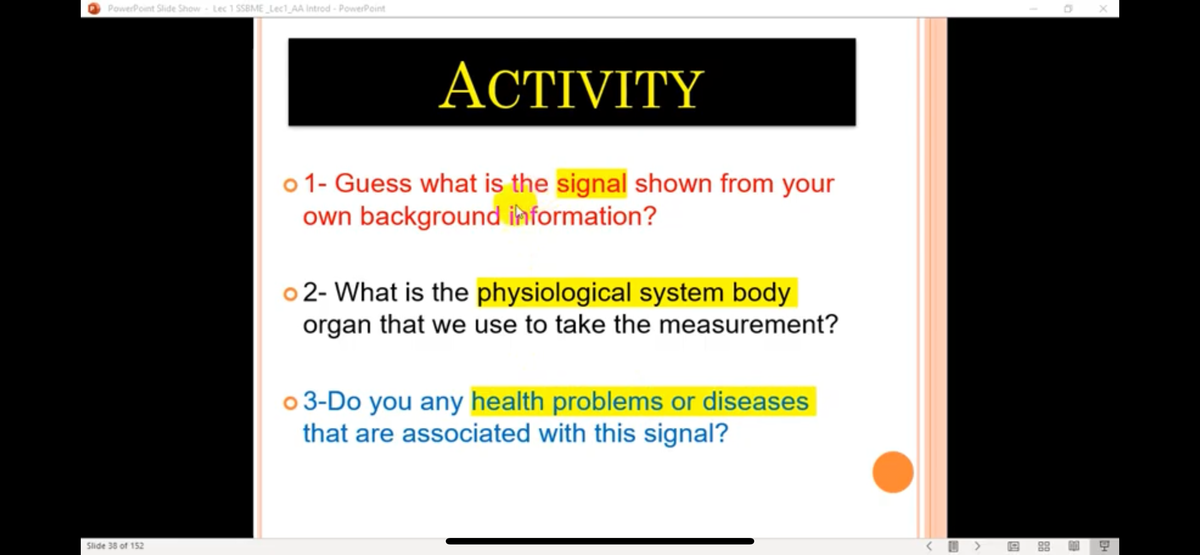 PowerPoint Slide Show Lec 1 SSBME Lect_AA Introd - PowerPoint
АСTIVITY
o 1- Guess what is the signal shown from your
own background ihformation?
o 2- What is the physiological system body
organ that we use to take the measurement?
o 3-Do you any health problems or diseases
that are associated with this signal?
< O > 9 88
Slide 38 of 152
