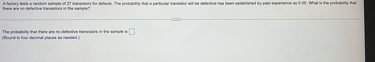 A factory tests a random sample of 27 transistors for defects. The probability that a particular transistor will be defective has been established by past experience as 0.05. What is the probability that
there are no defective transistors in the sample?
The probability that there are no defective transistors in the sample is.
(Round to four decimal places as needed.)