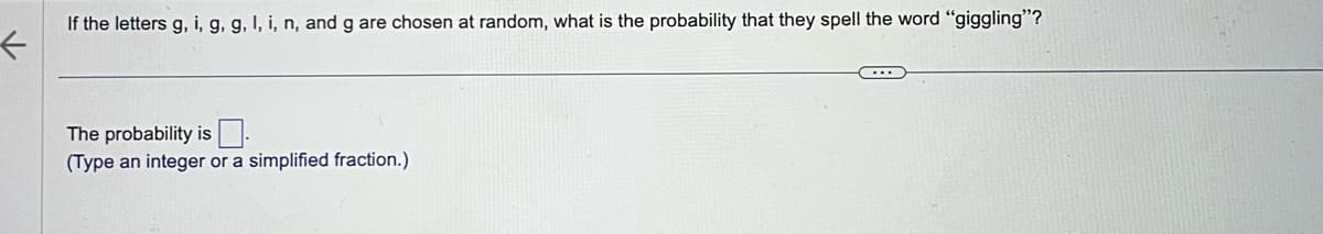 ←
If the letters g, i, g, g, I, i, n, and g are chosen at random, what is the probability that they spell the word "giggling"?
The probability is
(Type an integer or a simplified fraction.)
C...