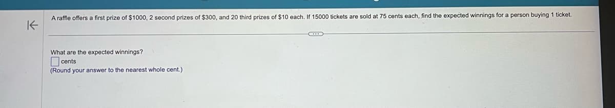 K
A raffle offers a first prize of $1000, 2 second prizes of $300, and 20 third prizes of $10 each. If 15000 tickets are sold at 75 cents each, find the expected winnings for a person buying 1 ticket.
What are the expected winnings?
cents
(Round your answer to the nearest whole cent.)
~
