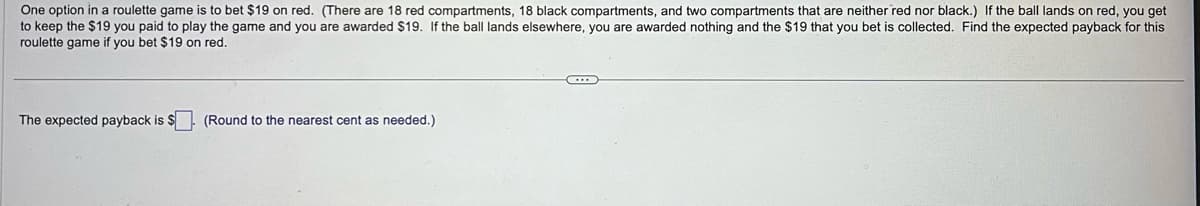 One option in a roulette game is to bet $19 on red. (There are 18 red compartments, 18 black compartments, and two compartments that are neither red nor black.) If the ball lands on red, you get
to keep the $19 you paid to play the game and you are awarded $19. If the ball lands elsewhere, you are awarded nothing and the $19 that you bet is collected. Find the expected payback for this
roulette game if you bet $19 on red.
The expected payback is $
(Round to the nearest cent as needed.)