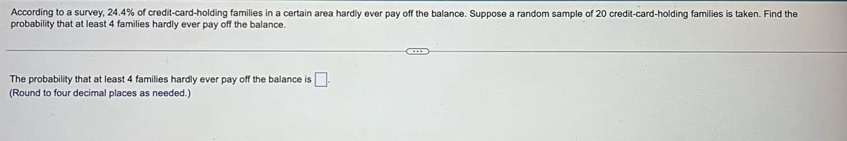 According to a survey, 24.4% of credit-card-holding families in a certain area hardly ever pay off the balance. Suppose a random sample of 20 credit-card-holding families is taken. Find the
probability that at least 4 families hardly ever pay off the balance.
The probability that at least 4 families hardly ever pay off the balance is
(Round to four decimal places as needed.)