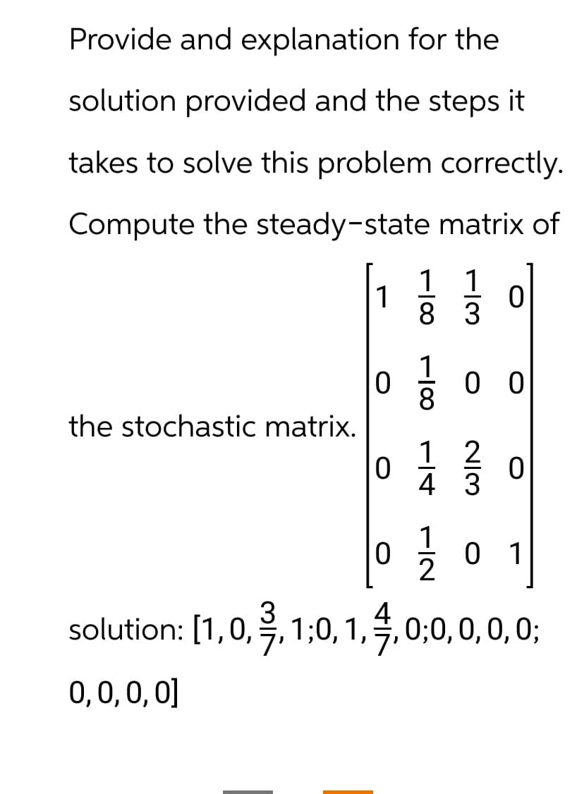 Provide and explanation for the
solution provided and the steps it
takes to solve this problem correctly.
Compute the steady-state matrix of
1 1
1
0
83
0
0 0
the stochastic matrix.
1 2
0
0
4 3
1
0
0 1
2
solution: [1,0,¾³¾,1,0,1,4,0,0, 0, 0, 0;
0,0,0,0]