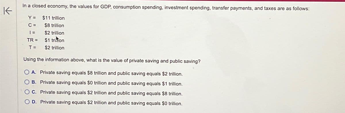 K
In a closed economy, the values for GDP, consumption spending, investment spending, transfer payments, and taxes are as follows:
Y=
$11 trillion
C=
$8 trillion
| =
$2 trillion
TR=
$1 trion
T =
$2 trillion
Using the information above, what is the value of private saving and public saving?
A. Private saving equals $8 trillion and public saving equals $2 trillion.
OB. Private saving equals $0 trillion and public saving equals $1 trillion.
C. Private saving equals $2 trillion and public saving equals $8 trillion.
OD. Private saving equals $2 trillion and public saving equals $0 trillion.