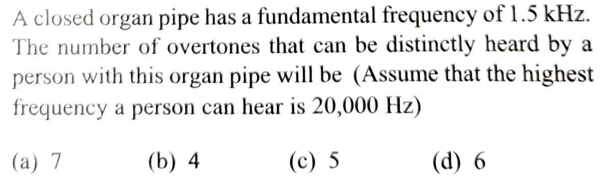 A closed organ pipe has a fundamental frequency of 1.5 kHz.
The number of overtones that can be distinctly heard by a
person with this organ pipe will be (Assume that the highest
frequency a person can hear is 20,000 Hz)
(a) 7
(b) 4
(c) 5
(d) 6