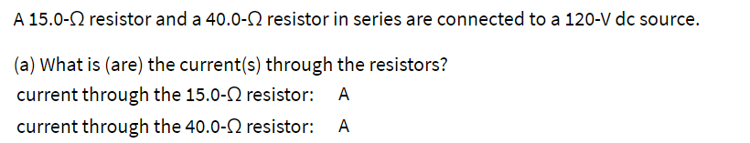 A 15.0- resistor and a 40.0- resistor in series are connected to a 120-V dc source.
(a) What is (are) the current(s) through the resistors?
current through the 15.0- resistor: A
current through the 40.0-2 resistor: A