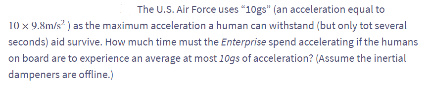 The U.S. Air Force uses "10gs" (an acceleration equal to
10 x 9.8m/s² ) as the maximum acceleration a human can withstand (but only tot several
seconds) aid survive. How much time must the Enterprise spend accelerating if the humans
on board are to experience an average at most 10gs of acceleration? (Assume the inertial
dampeners are offline.)