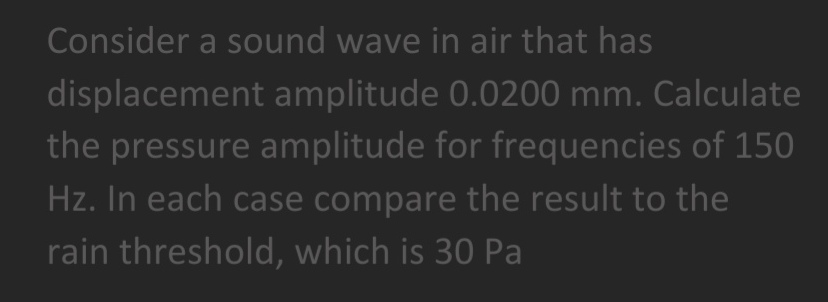 Consider a sound wave in air that has
displacement amplitude 0.0200 mm. Calculate
the pressure amplitude for frequencies of 150
Hz. In each case compare the result to the
rain threshold, which is 30 Pa
