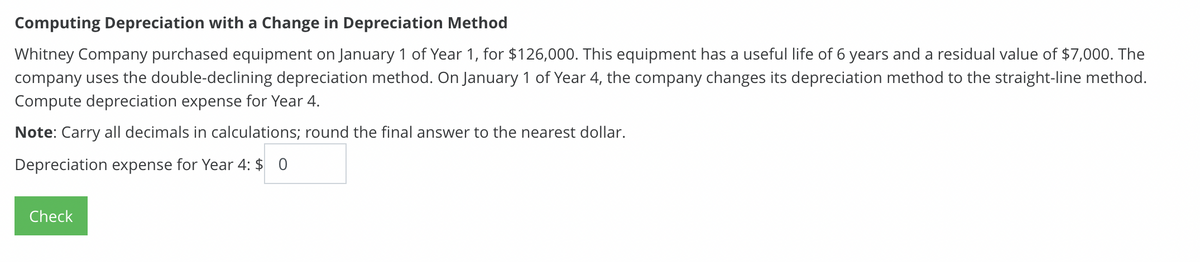 Computing Depreciation with a Change in Depreciation Method
Whitney Company purchased equipment on January 1 of Year 1, for $126,000. This equipment has a useful life of 6 years and a residual value of $7,000. The
company uses the double-declining depreciation method. On January 1 of Year 4, the company changes its depreciation method to the straight-line method.
Compute depreciation expense for Year 4.
Note: Carry all decimals in calculations; round the final answer to the nearest dollar.
Depreciation expense for Year 4: $ 0
Check