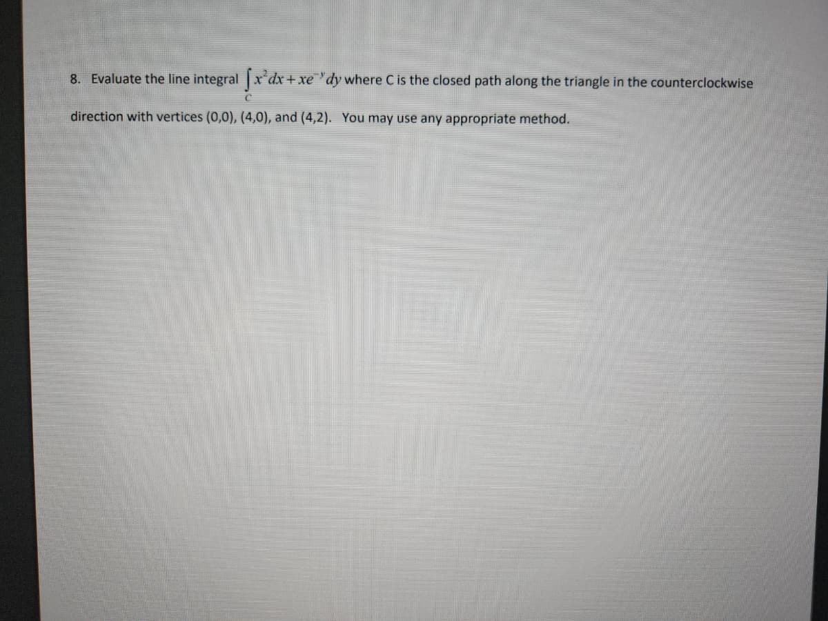 8. Evaluate the line integral fx'dx+xe'dy where C is the closed path along the triangle in the counterclockwise
direction with vertices (0,0), (4,0), and (4,2). You may use any appropriate method.