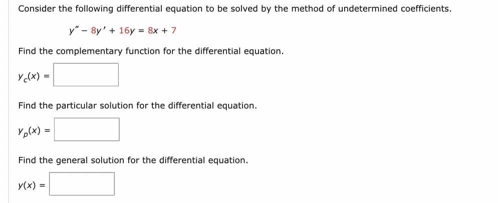 Consider the following differential equation to be solved by the method of undetermined coefficients.
y" 8y' + 16y = 8x + 7
Find the complementary function for the differential equation.
y(x) =
Find the particular solution for the differential equation.
Yp(x) =
Find the general solution for the differential equation.
y(x) =