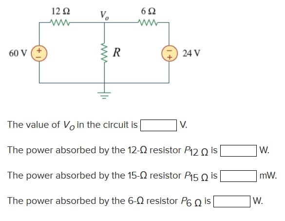 12 Q
V.
60 V
R
24 V
The value of Vo in the circuit is
V.
The power absorbed by the 12-2 resistor P12 Q is
W.
The power absorbed by the 15-0 resistor P15 Q is
mW.
The power absorbed by the 6-0 resistor P6 Q is
W.
ww
