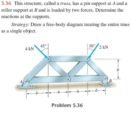 5.36 This structure, called a truss, has a pin support at A and a
roller support at B and is loaded by two forces. Determine the
reactions at the supports.
Strategy: Draw a free-body diagram treating the entire truss
as a single object.
45°
4 kN
| 30° 2 kN
b
B
Problem 5.36
