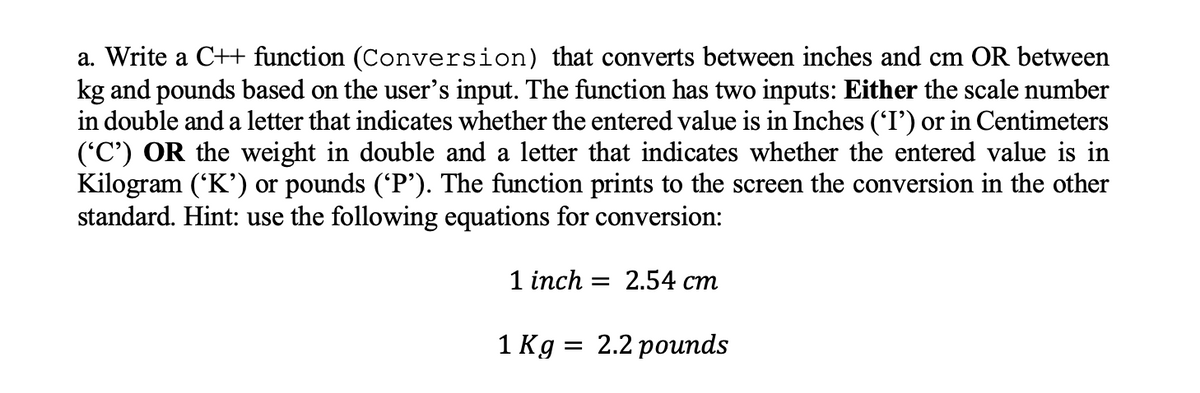 a. Write a C++ function (Conversion) that converts between inches and cm OR between
kg and pounds based on the user's input. The function has two inputs: Either the scale number
in double and a letter that indicates whether the entered value is in Inches ('I') or in Centimeters
('C') OR the weight in double and a letter that indicates whether the entered value is in
Kilogram ('K') or pounds ('P'). The function prints to the screen the conversion in the other
standard. Hint: use the following equations for conversion:
1 inch — 2.54 ст
1 Кg %3D 2.2 роиnds
