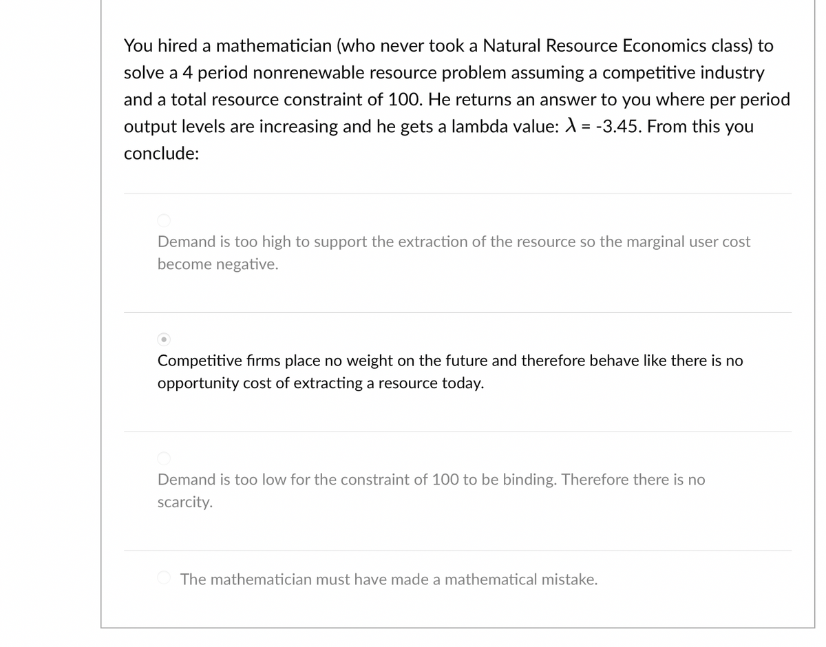 You hired a mathematician (who never took a Natural Resource Economics class) to
solve a 4 period nonrenewable resource problem assuming a competitive industry
and a total resource constraint of 100. He returns an answer to you where per period
output levels are increasing and he gets a lambda value: λ = -3.45. From this you
conclude:
Demand is too high to support the extraction of the resource so the marginal user cost
become negative.
Competitive firms place no weight on the future and therefore behave like there is no
opportunity cost of extracting a resource today.
Demand is too low for the constraint of 100 to be binding. Therefore there is no
scarcity.
The mathematician must have made a mathematical mistake.