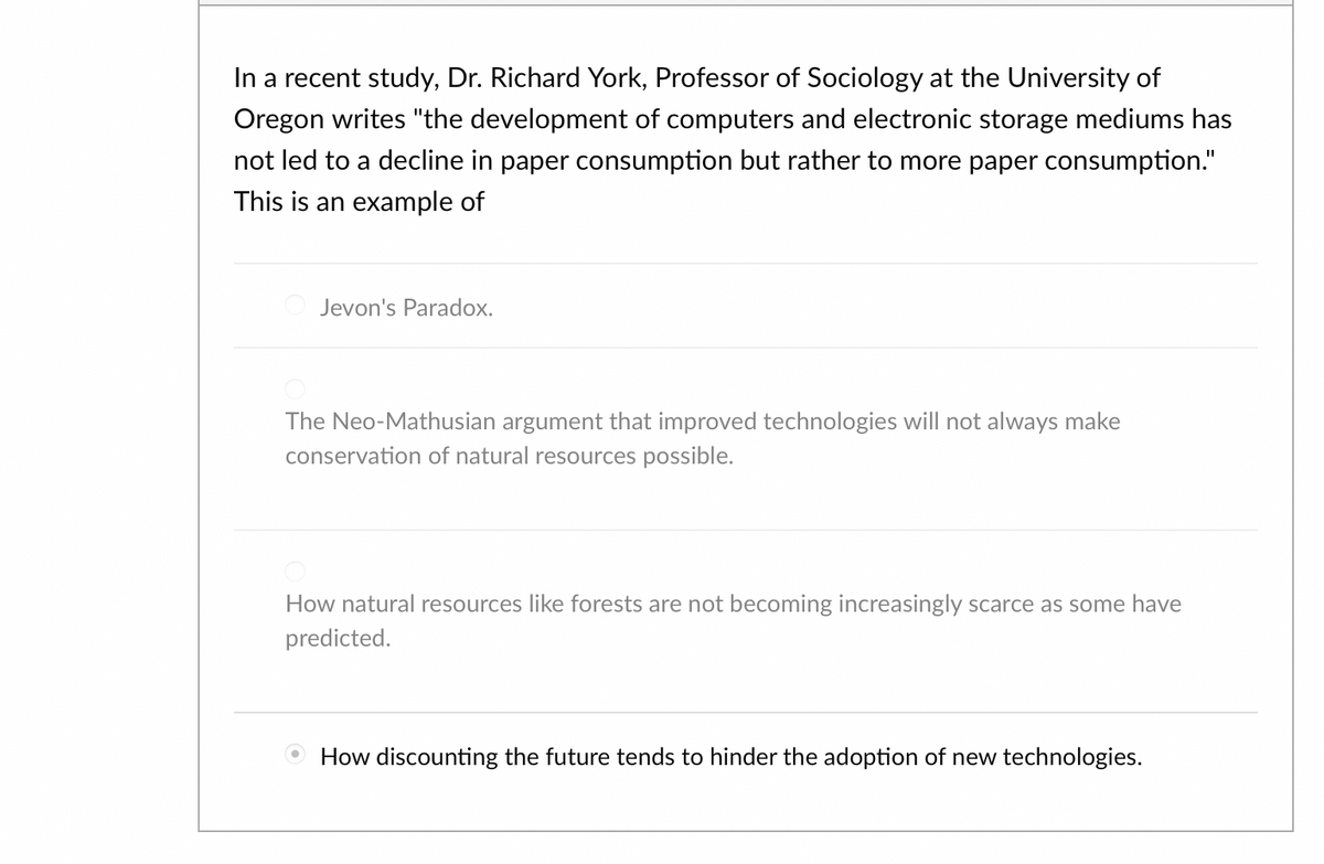 In a recent study, Dr. Richard York, Professor of Sociology at the University of
Oregon writes "the development of computers and electronic storage mediums has
not led to a decline in paper consumption but rather to more paper consumption."
This is an example of
Jevon's Paradox.
The Neo-Mathusian argument that improved technologies will not always make
conservation of natural resources possible.
How natural resources like forests are not becoming increasingly scarce as some have
predicted.
How discounting the future tends to hinder the adoption of new technologies.