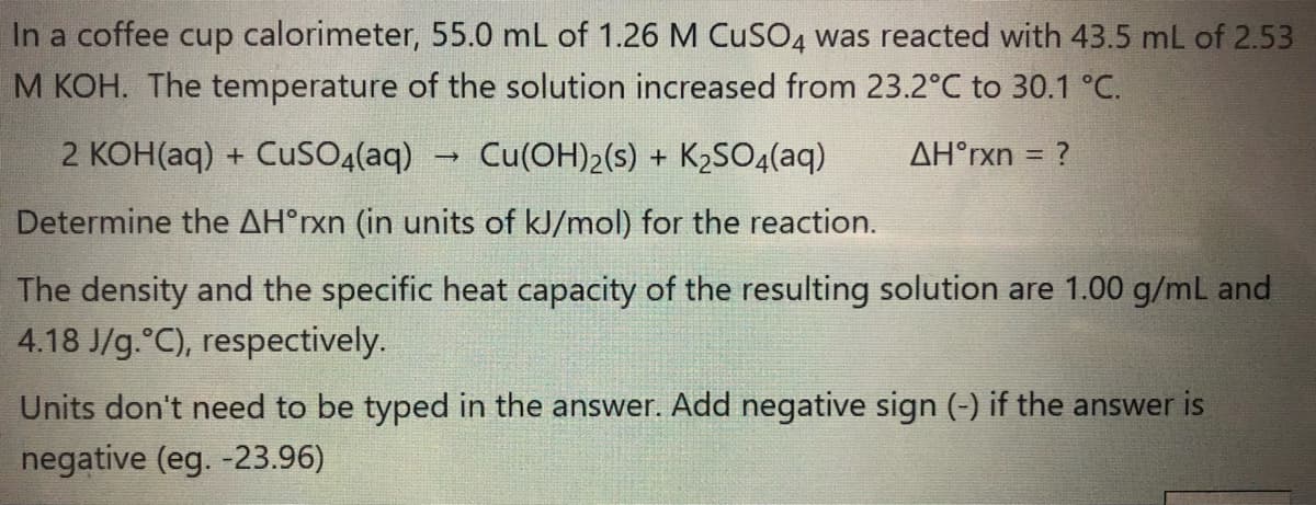 In a coffee cup calorimeter, 55.0 mL of 1.26 M CUSO4 was reacted with 43.5 mL of 2.53
M KOH. The temperature of the solution increased from 23.2°C to 30.1 °C.
2 KOH(aq) + CuSO4(aq)
Cu(OH)2(s) + K2SO4(aq)
AH°rxn = ?
%3D
Determine the AH°rxn (in units of kJ/mol) for the reaction.
The density and the specific heat capacity of the resulting solution are 1.00 g/ml and
4.18 J/g.°C), respectively.
Units don't need to be typed in the answer. Add negative sign (-) if the answer is
negative (eg. -23.96)
