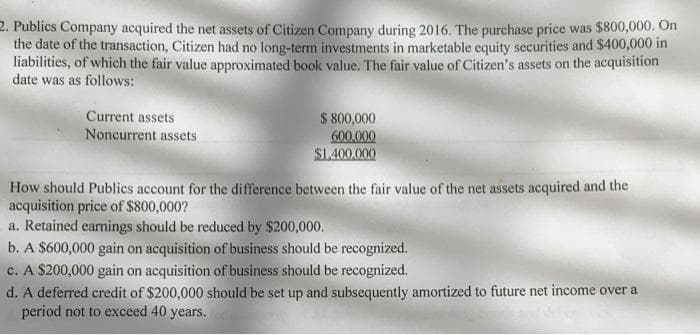 2. Publics Company acquired the net assets of Citizen Company during 2016. The purchase price was $800,000. On
the date of the transaction, Citizen had no long-term investments in marketable equity securities and $400,000 in
liabilities, of which the fair value approximated book value. The fair value of Citizen's assets on the acquisition
date was as follows:
Current assets
Noncurrent assets
$ 800,000
600,000
$1.400.000
How should Publics account for the difference between the fair value of the net assets acquired and the
acquisition price of $800,000?
a. Retained earnings should be reduced by $200,000.
b. A $600,000 gain on acquisition of business should be recognized.
c. A $200,000 gain on acquisition of business should be recognized.
d. A deferred credit of $200,000 should be set up and subsequently amortized to future net income over a
period not to exceed 40 years.
