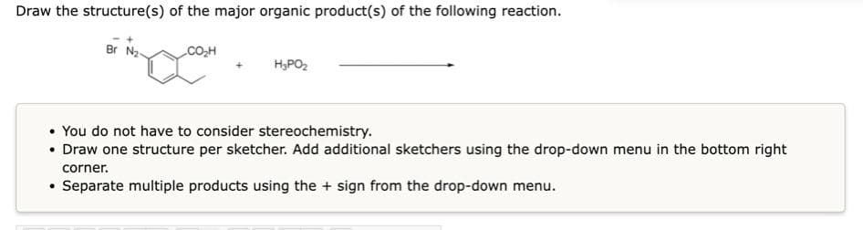 Draw the structure(s) of the major organic product(s) of the following reaction.
Br
H₂PO₂
• You do not have to consider stereochemistry.
• Draw one structure per sketcher. Add additional sketchers using the drop-down menu in the bottom right
corner.
• Separate multiple products using the + sign from the drop-down menu.