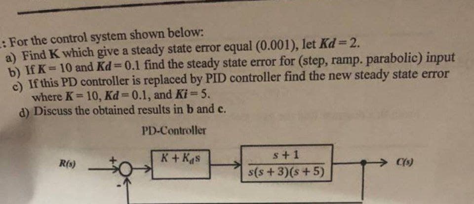 : For the control system shown below:
a) Find K which give a steady state error equal (0.001), let Kd = 2.
b) If K = 10 and Kd = 0.1 find the steady state error for (step, ramp. parabolic) input
c) If this PD controller is replaced by PID controller find the new steady state error
where K = 10, Kd=0.1, and Ki=5.
d) Discuss the obtained results in b and c.
PD-Controller
R(s)
K + Kas
s+1
s(s+3)(s+5)
C(s)