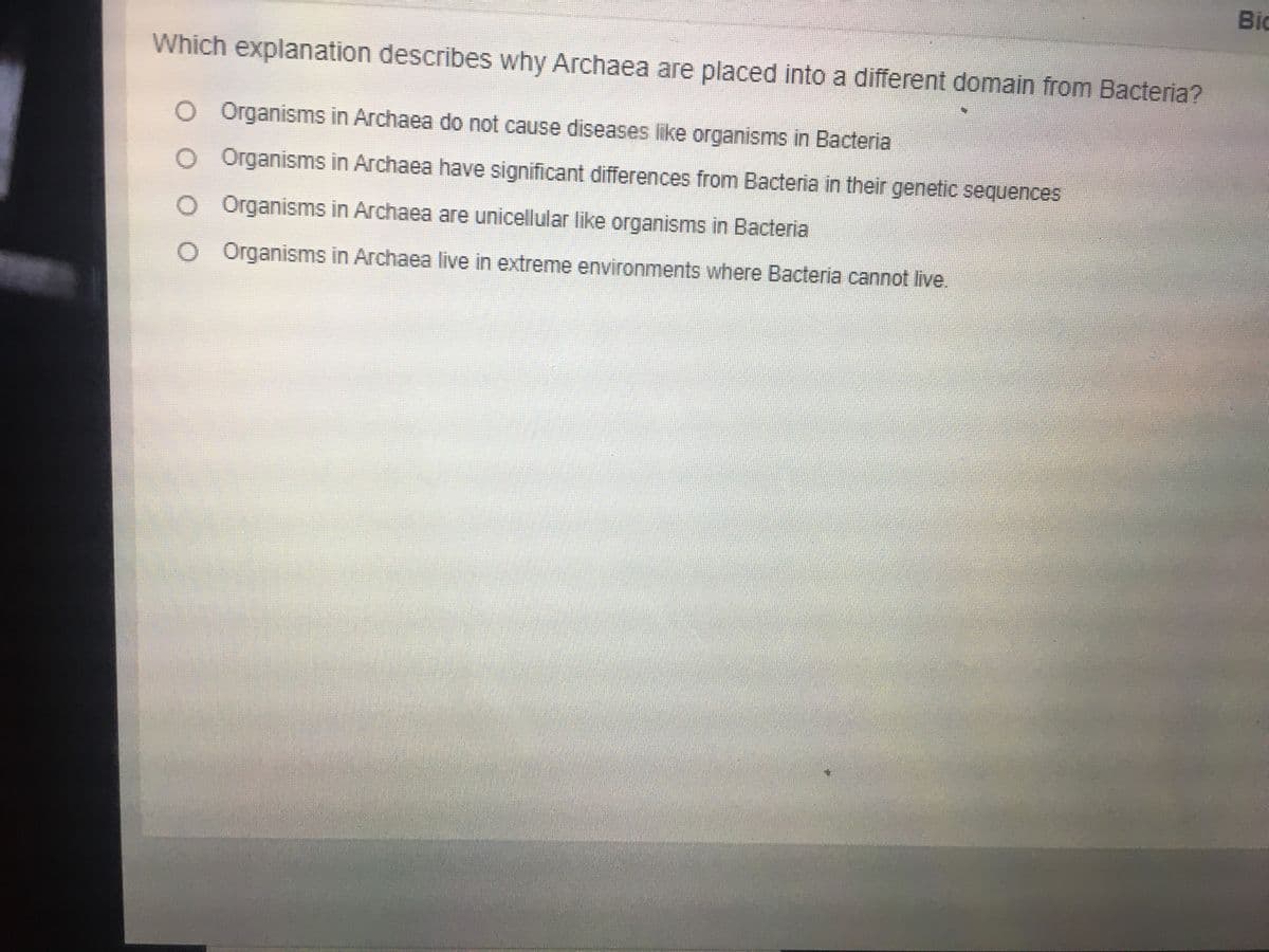 Bid
Which explanation describes why Archaea are placed into a different domain from Bacteria?
O Organisms in Archaea do not cause diseases like organisms in Bacteria
O Organisms in Archaea have significant differences from Bacteria in their genetic sequences
O Organisms in Archaea are unicellular like organisms in Bacteria
O Organisms in Archaea live in extreme environments where Bacteria cannot live.
