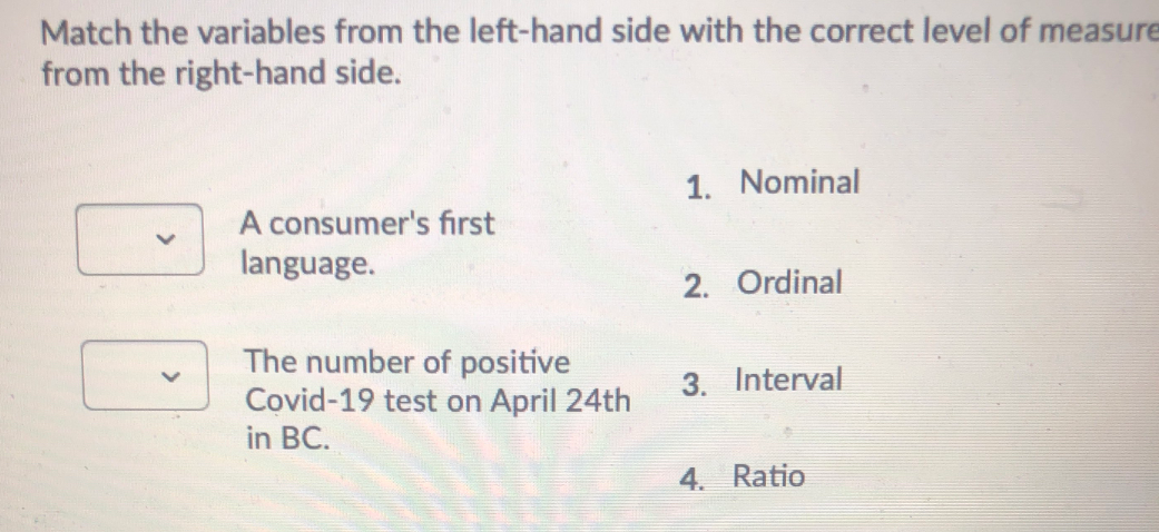 Match the variables from the left-hand side with the correct level of measure
from the right-hand side.
1. Nominal
A consumer's first
language.
2. Ordinal
The number of positive
Covid-19 test on April 24th
in BC.
3. Interval
4. Ratio
