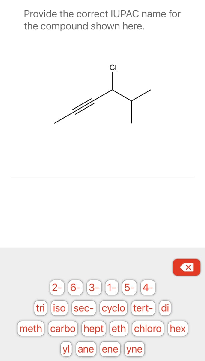 Provide the correct IUPAC name for
the compound shown here.
CI
2- 6- 3-1-5-4-
tri iso sec- cyclo tert- di
meth) carbo) hept) (eth) chloro) (hex)
yl ane ene yne