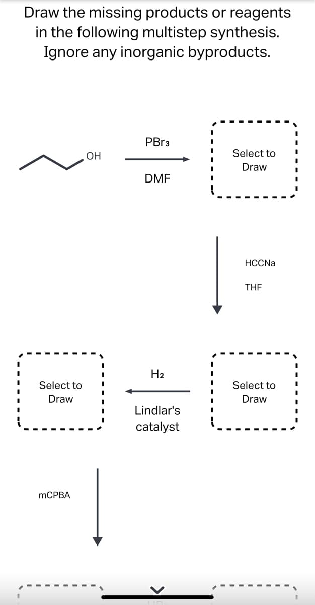 Draw the missing products or reagents
in the following multistep synthesis.
Ignore any inorganic byproducts.
PBr3
I
I
I
Select to
OH
Draw
DMF
HCCNa
THF
H₂
Select to
Draw
Lindlar's
catalyst
Select to
Draw
mCPBA
-|
I
I
I
I
I
I
I
I
