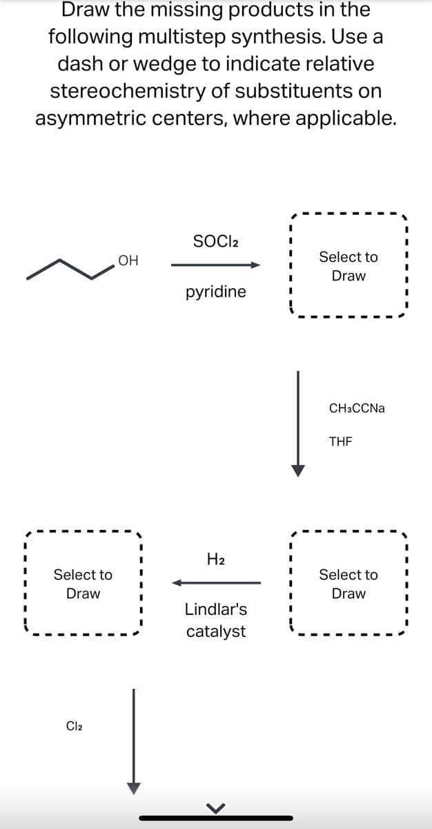 Draw the missing products in the
following multistep synthesis. Use a
dash or wedge to indicate relative
stereochemistry of substituents on
asymmetric centers, where applicable.
SOCI2
OH
Select to
Draw
pyridine
Select to
Draw
Cl2
H₂
Lindlar's
catalyst
CH3CCNa
THE
Select to
Draw
I