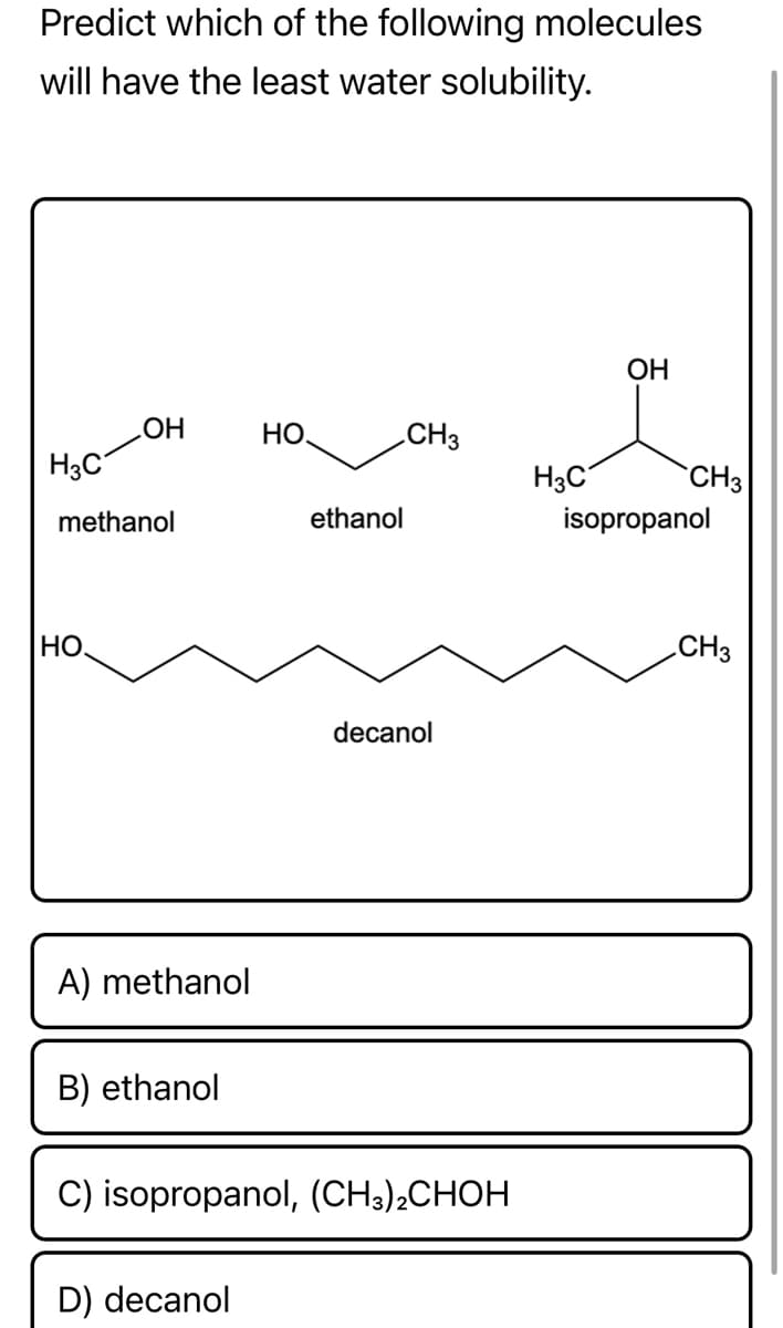 Predict which of the following molecules
will have the least water solubility.
OH
OH
HO.
CH3
H3C
methanol
ethanol
HO
A) methanol
B) ethanol
C) isopropanol, (CH3)2CHOH
D) decanol
decanol
H3C
CH3
isopropanol
CH3