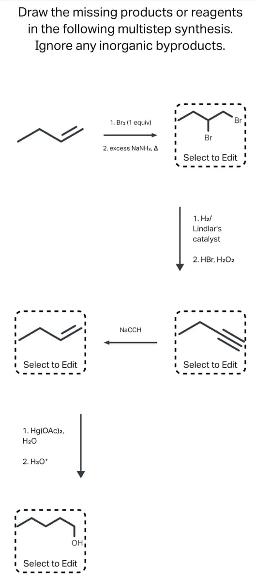 Draw the missing products or reagents
in the following multistep synthesis.
Ignore any inorganic byproducts.
Select to Edit
1. Hg(OAc)2,
El
H₂O
2. H3O+
(1
OH
Select to Edit
1. Br2 (1 equiv)
2. excess NaNH2, A
NaCCH
F
Br
Br
Select to Edit
1.H₂/
Lindlar's
catalyst
2. HBr, H₂O2
71
Select to Edit