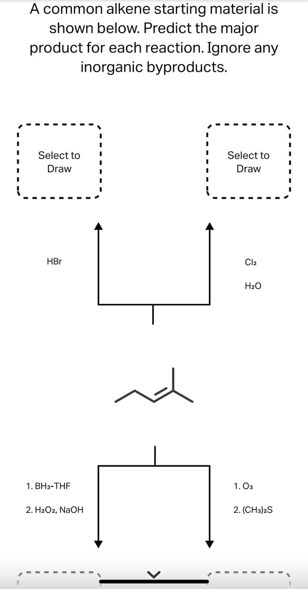A common alkene starting material is
shown below. Predict the major
product for each reaction. Ignore any
inorganic byproducts.
I
I
Select to
Select to
Draw
I
Draw
I
HBr
Cl₂
H₂O
1. BH3-THF
2. H2O2, NaOH
nd
1.03
2. (CH3)2S