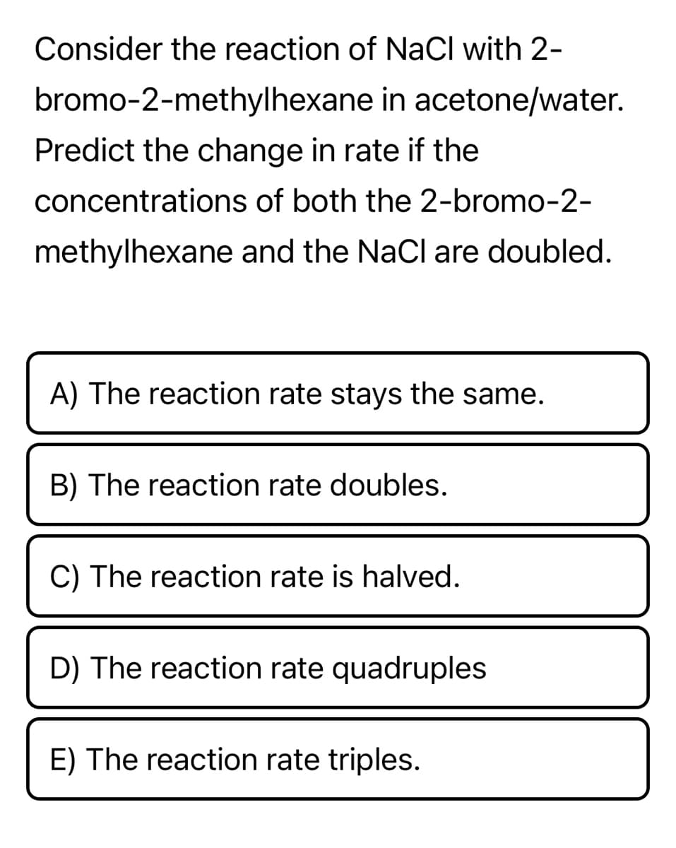 Consider the reaction of NaCl with 2-
bromo-2-methylhexane in
acetone/water.
Predict the change in rate if the
concentrations of both the 2-bromo-2-
methylhexane and the NaCl are doubled.
A) The reaction rate stays the same.
B) The reaction rate doubles.
C) The reaction rate is halved.
D) The reaction rate quadruples
E) The reaction rate triples.