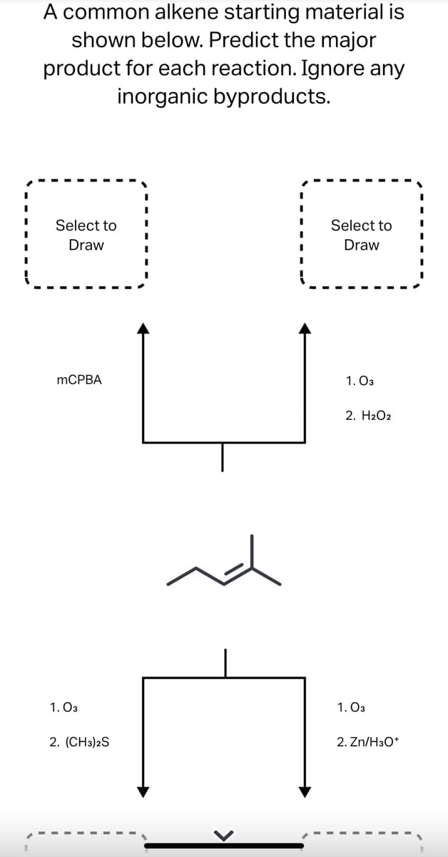 A common alkene starting material is
shown below. Predict the major
product for each reaction. Ignore any
inorganic byproducts.
Select to
Select to
Draw
Draw
mCPBA
1.03
2. H2O2
1.03
2. (CH3)2S
nd
1.03
2. Zn/H3O+
I
I