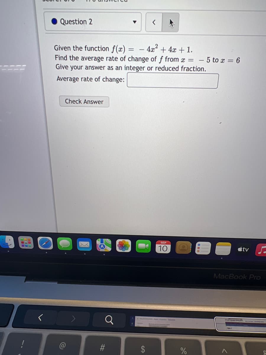 Question 2
Given the function f(x) = - 4x² + 4x + 1.
Find the average rate of change of f from x = - 5 to x = 6
Give your answer as an integer or reduced fraction.
Average rate of change:
Check Answer
e
#
SEP
10
tv
MacBook Pro
>