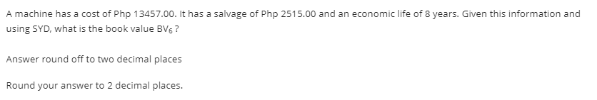 A machine has a cost of Php 13457.00. It has a salvage of Php 2515.00 and an economic life of 8 years. Given this information and
using SYD, what is the book value BV5 ?
Answer round off to two decimal places
Round your answer to 2 decimal places.
