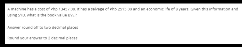A machine has a cost of Php 13457.00. It has a salvage of Php 2515.00 and an economic life of 8 years. Given this information and
using SYD, what is the book value BVs ?
Answer round off to two decimal places
Round your answer to 2 decimal places.
