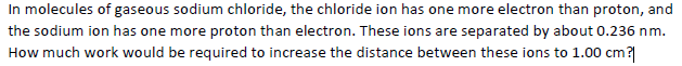 In molecules of gaseous sodium chloride, the chloride ion has one more electron than proton, and
the sodium ion has one more proton than electron. These ions are separated by about 0.236 nm.
How much work would be required to increase the distance between these ions to 1.00 cm?
