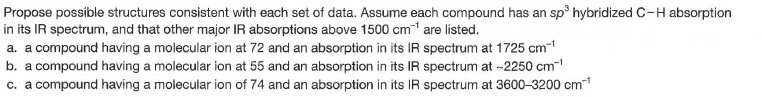 Propose possible structures consistent with each set of data. Assume each compound has an sp hybridized C-H absorption
in its IR spectrum, and that other major IR absorptions above 1500 cm1 are listed.
a. a compound having a molecular ion at 72 and an absorption in its IR spectrum at 1725 cm-1
b. a compound having a molecular ion at 55 and an absorption in its IR spectrum at -2250 cm-
c. a compound having a molecular ion of 74 and an absorption in its IR spectrum at 3600-3200 cm"

