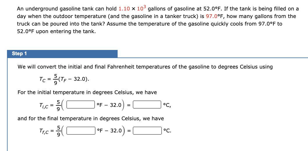 An underground gasoline tank can hold 1.10 × 10³ gallons of gasoline at 52.0°F. If the tank
day when the outdoor temperature (and the gasoline in a tanker truck) is 97.0°F, how many gallons from the
truck can be poured into the tank? Assume the temperature of the gasoline quickly cools from 97.0°F to
being filled on a
52.0°F upon entering the tank.
Step 1
We will convert the initial and final Fahrenheit temperatures of the gasoline to degrees Celsius using
Tc =(TF - 32.0).
For the initial temperature in degrees Celsius, we have
Ti,c =(C
°F - 32.0
°C,
=
and for the final temperature in degrees Celsius, we have
Trc =
°F - 32.0) =|
°C.
