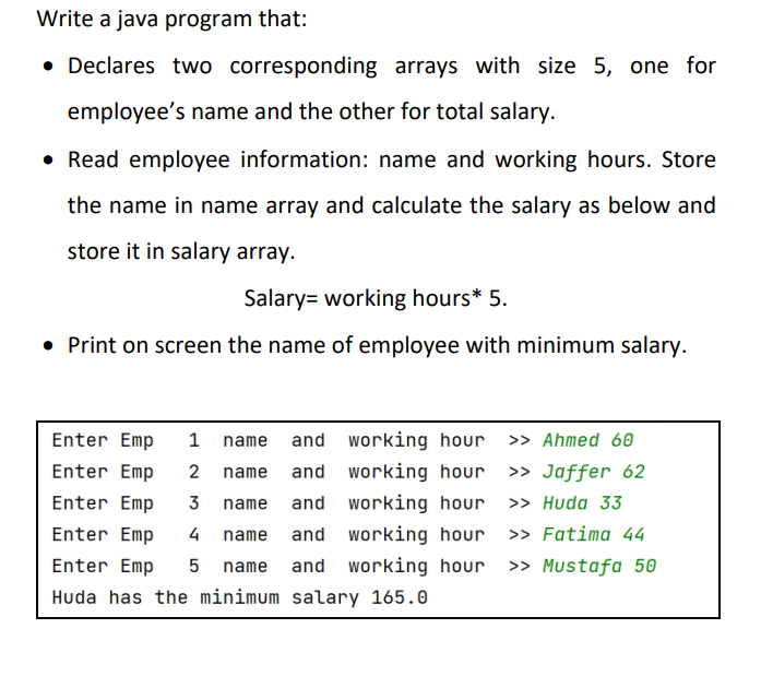 Write a java program that:
• Declares two corresponding arrays with size 5, one for
employee's name and the other for total salary.
• Read employee information: name and working hours. Store
the name in name array and calculate the salary as below and
store it in salary array.
Salary= working hours* 5.
• Print on screen the name of employee with minimum salary.
Enter Emp
1 name and working hour
>> Ahmed 60
Enter Emp
2
name
and working hour
>> Jaffer 62
Enter Emp
3
name and working hour » Huda 33
Enter Emp
4
name
and working hour
>> Fatima 44
Enter Emp
5 name
and working hour
>> Mustafa 50
Huda has the minimum salary 165.0
