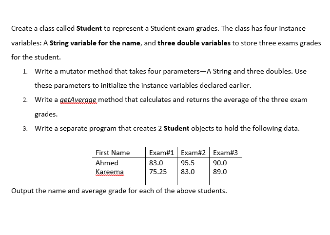 Create a class called Student to represent a Student exam grades. The class has four instance
variables: A String variable for the name, and three double variables to store three exams grades
for the student.
1. Write a mutator method that takes four parameters-A String and three doubles. Use
these parameters to initialize the instance variables declared earlier.
2. Write a getAverage method that calculates and returns the average of the three exam
grades.
3. Write a separate program that creates 2 Student objects to hold the following data.
First Name
Exam#1 Exam#2 Exam#3
Ahmed
83.0
95.5
90.0
Kareema
75.25
83.0
89.0
Output the name and average grade for each of the above students.
