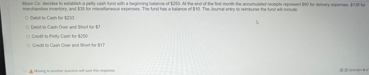 Moon Co. decides to establish a petty cash fund with a beginning balance of $250. At the end of the first month the accumulated receipts represent $60 for delivery expenses, $138 for
merchandise inventory, and $35 for miscellaneous expenses. The fund has a balance of $10. The Journal entry to reimburse the fund will include:
O Debit to Cash for $233
O Debit to Cash Over and Short for $7
O Credit to Petty Cash for $250
O Credit to Cash Over and Short for $17
Moving to another question will save this response.
Question 6 of
