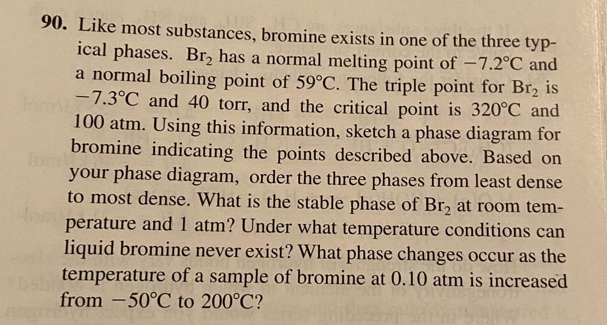 90. Like most substances, bromine exists in one of the three typ-
ical phases. Br, has a normal melting point of –7.2°C and
a normal boiling point of 59°C. The triple point for Br, is
T 7.3°C and 40 torr, and the critical point is 320°C and
100 atm. Using this information, sketch a phase diagram for
tom
bromine indicating the points described above. Based on
your phase diagram, order the three phases from least dense
to most dense. What is the stable phase of Br, at room tem-
fom
perature and 1 atm? Under what temperature conditions can
liquid bromine never exist? What phase changes occur as the
temperature of a sample of bromine at 0.10 atm is increased
from -50°C to 200°C?
