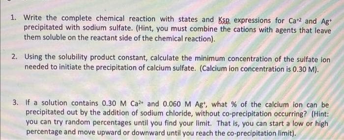 1. Write the complete chemical reaction with states and Ksp expressions for Ca+2 and Ag*
precipitated with sodium sulfate. (Hint, you must combine the cations with agents that leave
them soluble on the reactant side of the chemical reaction).
2. Using the solubility product constant, calculate the minimum concentration of the sulfate ion
needed to initiate the precipitation of calcium sulfate. (Calcium ion concentration is 0.30 M).
3. If a solution contains 0.30M Ca2 and 0.060 M Agt, what % of the calcium ion can be
precipitated out by the addition of sodium chloride, without co-precipitation occurring? (Hint:
you can try random percentages until you find your limit. That is, you can start a low or high
percentage and move upward or downward until you reach the co-precipitation limit).

