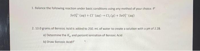 1. Balance the following reaction under basic conditions using any method of your choice. "
Se0f- (aq) + CI" (aq) Cl,(g) + Se0- (aq)
2. 13.0 grams of Benzoic Acid is added to 250. ml of water to create a solution with a pH of 2.28.
a) Determine the K, and percent ionization of Benzoic Acid
b) Draw Benzoic Acid (
