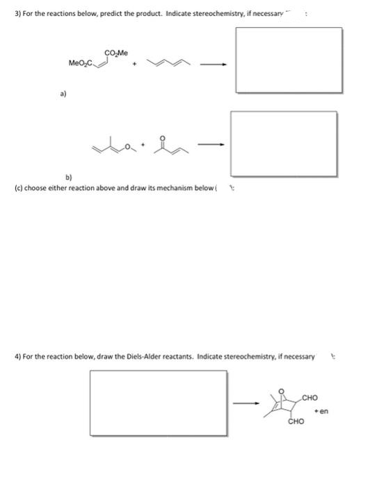 3) For the reactions below, predict the product. Indicate stereochemistry, if necessary
CO-Me
MeO,C
b)
(e) choose either reaction above and draw its mechanism below(
4) For the reaction below, draw the Diels-Alder reactants. Indicate stereochemistry, if necessary
сно
+ en
сно
