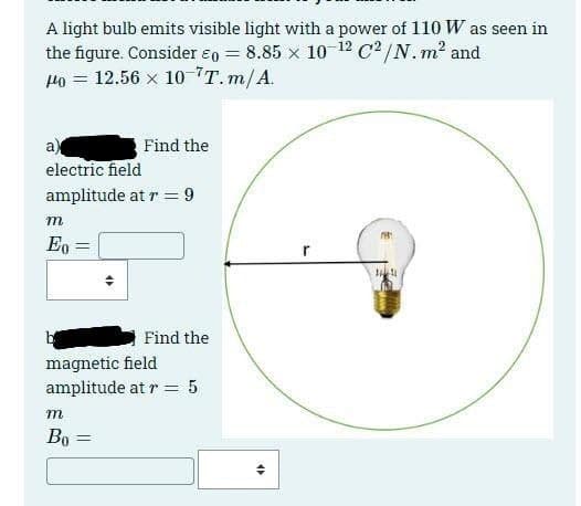 A light bulb emits visible light with a power of 110 W as seen in
the figure. Consider 0 = 8.85 × 10-12 C²/N. m² and
H40 = 12.56 × 10-¹T.m/A.
a
electric field
amplitude at r = 9
m
Eo =
m
Bo=
Find the
«
Find the
magnetic field
amplitude at r = 5
=
47
r
H