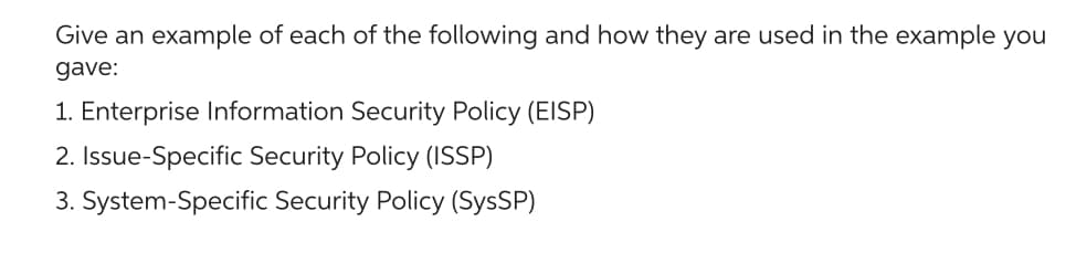 Give an example of each of the following and how they are used in the example you
gave:
1. Enterprise Information Security Policy (EISP)
2. Issue-Specific Security Policy (ISSP)
3. System-Specific Security Policy (SysSP)