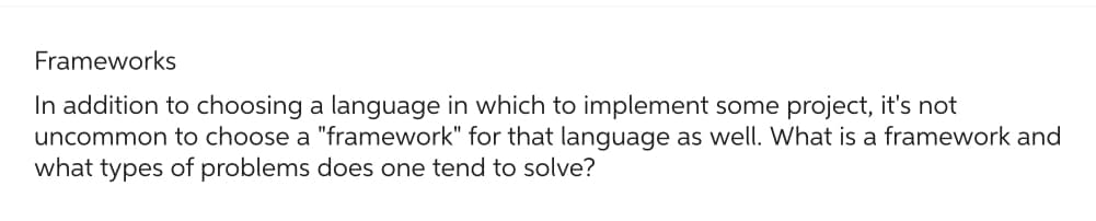 Frameworks
In addition to choosing a language in which to implement some project, it's not
uncommon to choose a "framework" for that language as well. What is a framework and
what types of problems does one tend to solve?